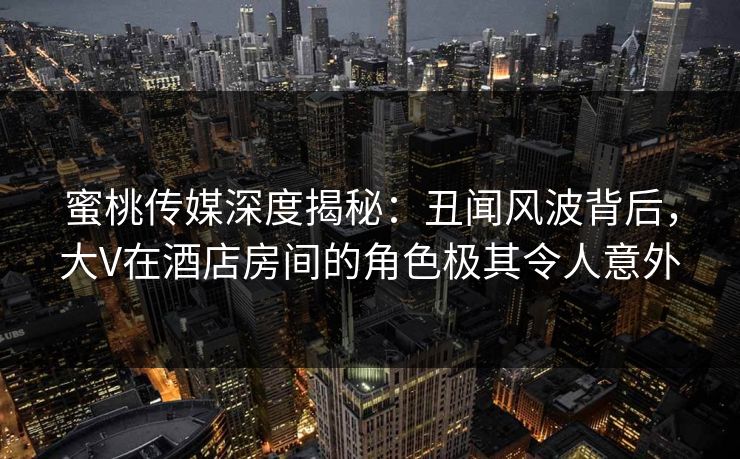 蜜桃传媒深度揭秘：丑闻风波背后，大V在酒店房间的角色极其令人意外