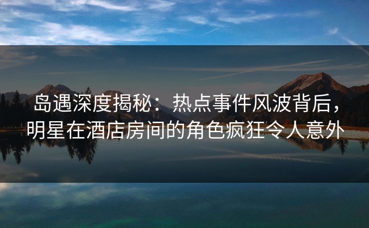 岛遇深度揭秘：热点事件风波背后，明星在酒店房间的角色疯狂令人意外