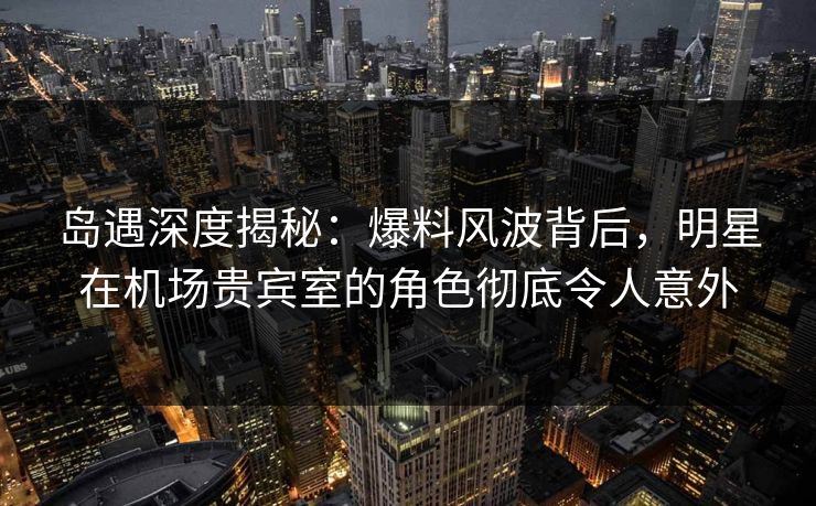 岛遇深度揭秘：爆料风波背后，明星在机场贵宾室的角色彻底令人意外
