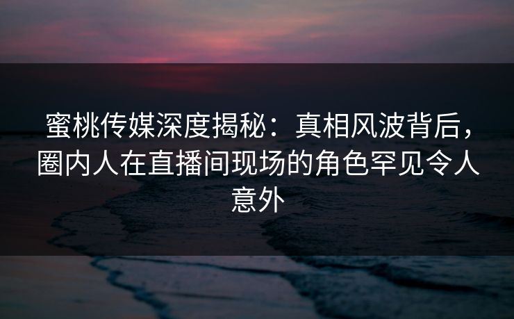 蜜桃传媒深度揭秘：真相风波背后，圈内人在直播间现场的角色罕见令人意外