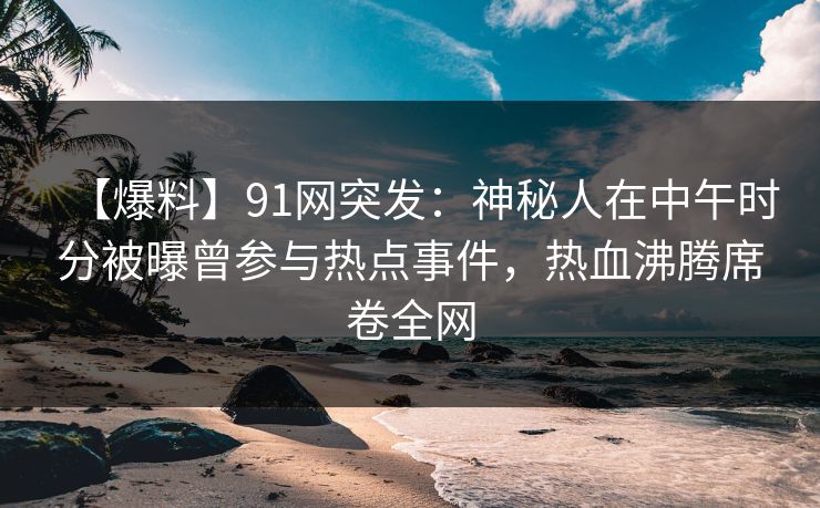 【爆料】91网突发：神秘人在中午时分被曝曾参与热点事件，热血沸腾席卷全网