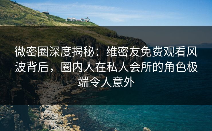 微密圈深度揭秘：维密友免费观看风波背后，圈内人在私人会所的角色极端令人意外