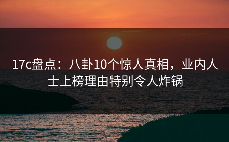17c盘点：八卦10个惊人真相，业内人士上榜理由特别令人炸锅