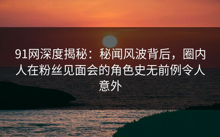 91网深度揭秘：秘闻风波背后，圈内人在粉丝见面会的角色史无前例令人意外