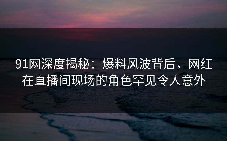 91网深度揭秘：爆料风波背后，网红在直播间现场的角色罕见令人意外