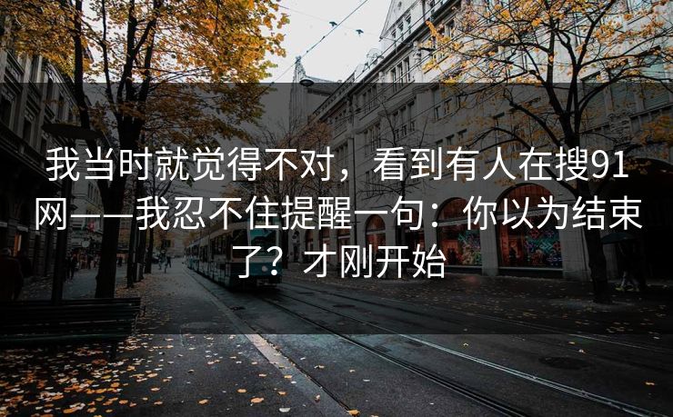 我当时就觉得不对，看到有人在搜91网——我忍不住提醒一句：你以为结束了？才刚开始