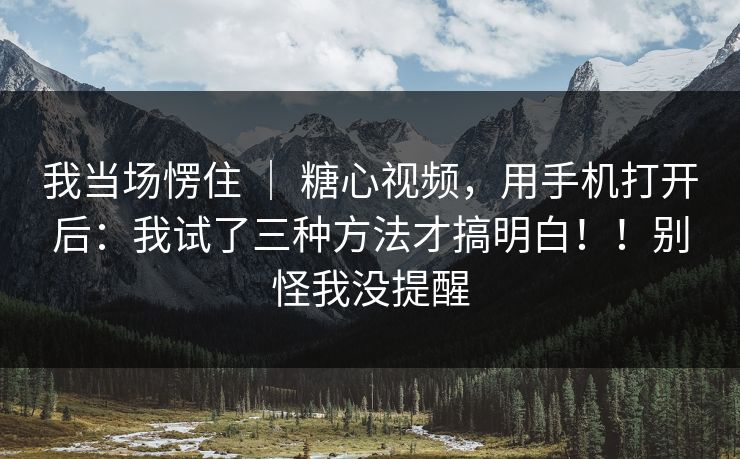 我当场愣住 ｜ 糖心视频，用手机打开后：我试了三种方法才搞明白！！别怪我没提醒