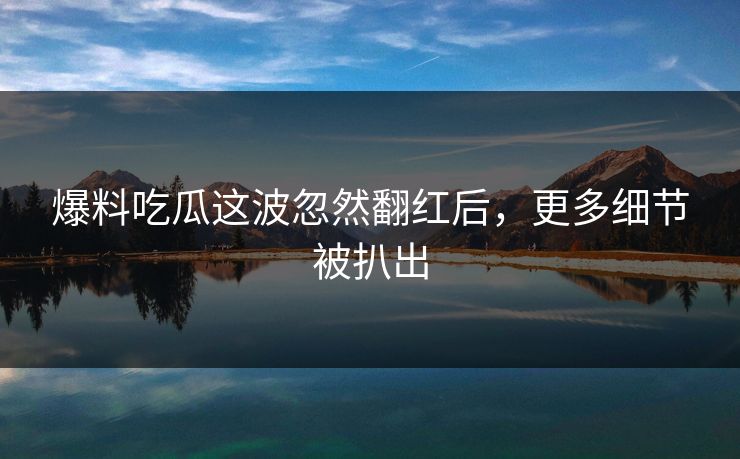 爆料吃瓜这波忽然翻红后，更多细节被扒出