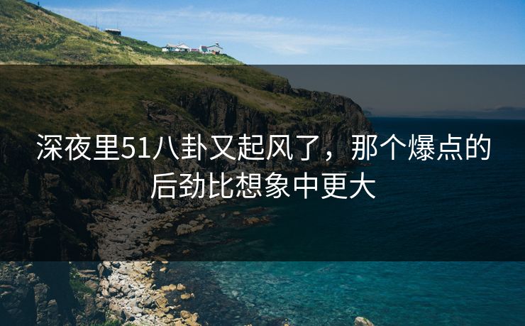 深夜里51八卦又起风了，那个爆点的后劲比想象中更大