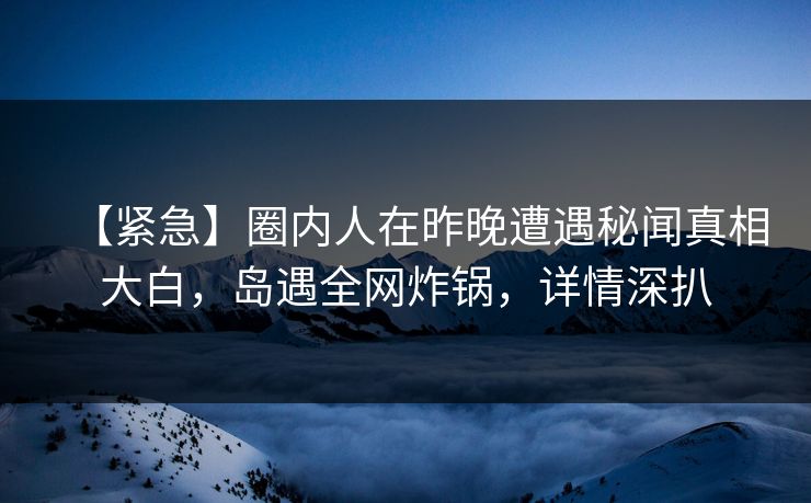 【紧急】圈内人在昨晚遭遇秘闻真相大白,岛遇全网炸锅,详情深扒