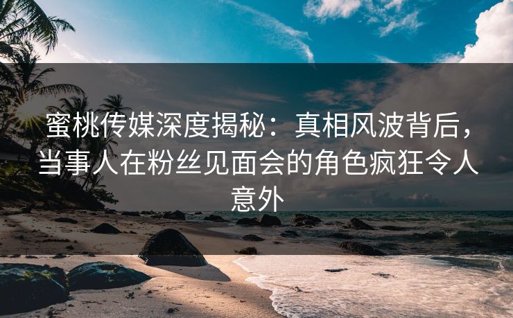 蜜桃传媒深度揭秘:真相风波背后,当事人在粉丝见面会的角色疯狂令人意外