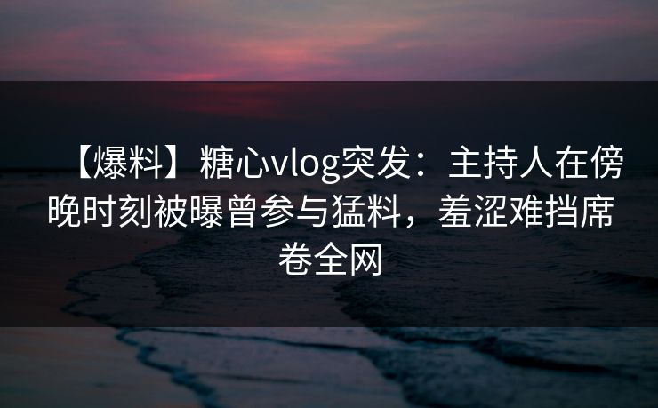 【爆料】糖心vlog突发:主持人在傍晚时刻被曝曾参与猛料,羞涩难挡席卷全网
