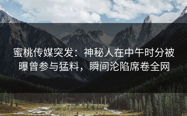 蜜桃传媒突发：神秘人在中午时分被曝曾参与猛料，瞬间沦陷席卷全网