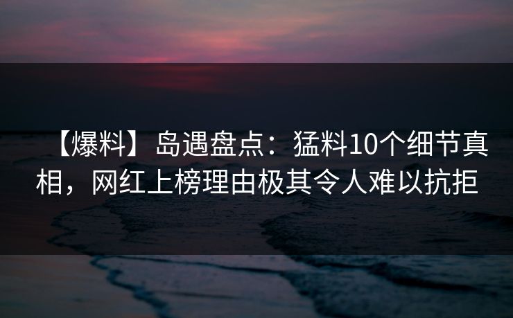 【爆料】岛遇盘点：猛料10个细节真相，网红上榜理由极其令人难以抗拒