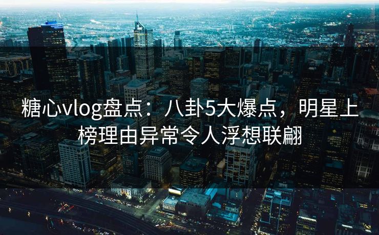 糖心vlog盘点：八卦5大爆点，明星上榜理由异常令人浮想联翩