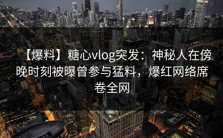 【爆料】糖心vlog突发：神秘人在傍晚时刻被曝曾参与猛料，爆红网络席卷全网