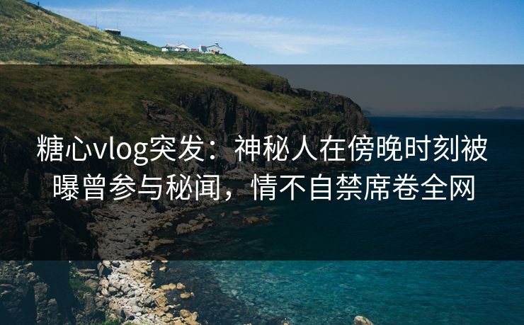 糖心vlog突发：神秘人在傍晚时刻被曝曾参与秘闻，情不自禁席卷全网
