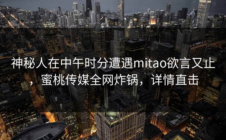 神秘人在中午时分遭遇mitao欲言又止，蜜桃传媒全网炸锅，详情直击