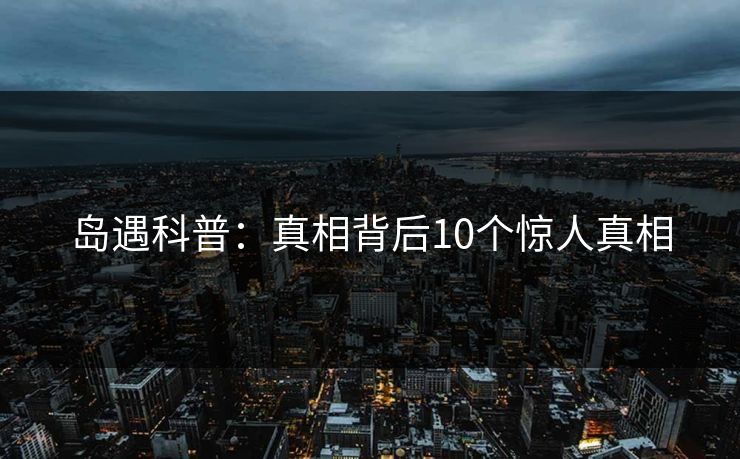 岛遇科普:真相背后10个惊人真相 岛遇科普:真相背后10个惊人真相