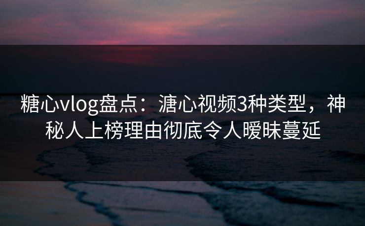 糖心vlog盘点：溏心视频3种类型，神秘人上榜理由彻底令人暧昧蔓延