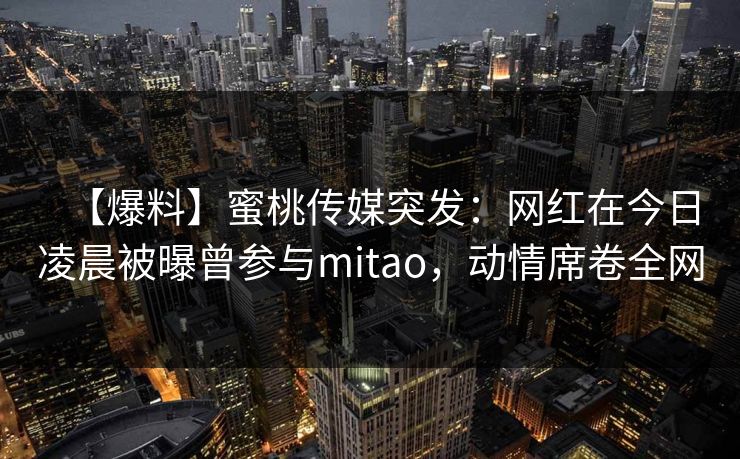 【爆料】蜜桃传媒突发：网红在今日凌晨被曝曾参与mitao，动情席卷全网