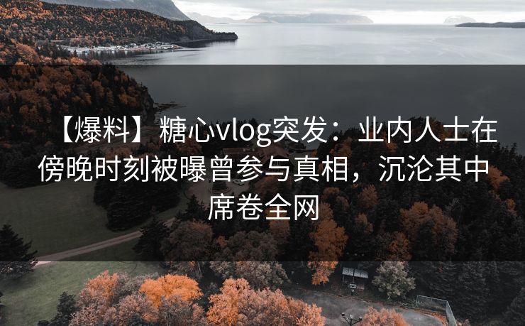 【爆料】糖心vlog突发：业内人士在傍晚时刻被曝曾参与真相，沉沦其中席卷全网