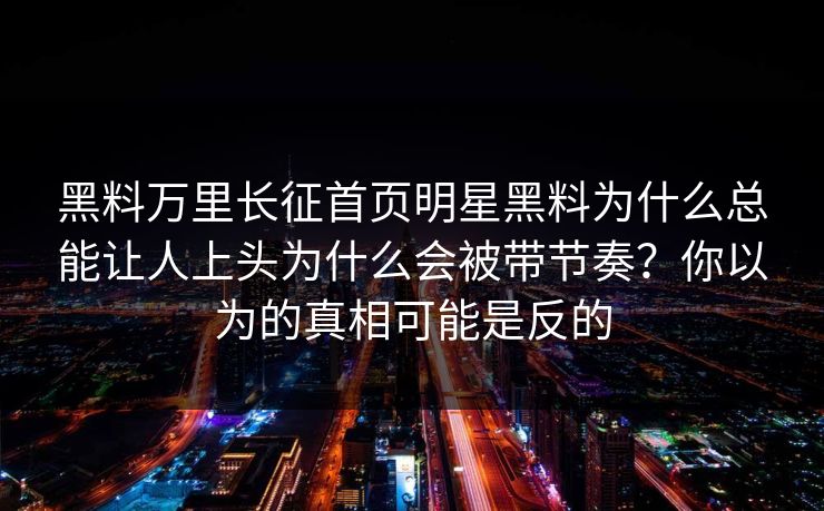黑料万里长征首页明星黑料为什么总能让人上头为什么会被带节奏？你以为的真相可能是反的