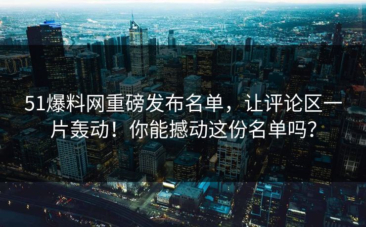 51爆料网重磅发布名单，让评论区一片轰动！你能撼动这份名单吗？